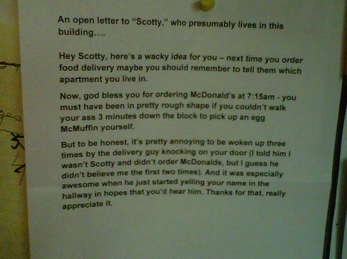 An open letter to “Scotty,” who presumably lives in this building.  Hey Scotty, here’s a wacky idea for you – next time you order food delivery maybe you should remember to tell them which apartment you live in.   Now, god bless you for ordering McDonald’s at 7:15am - you must have been in pretty rough shape if you couldn’t walk your ass 3 minutes down the block to pick up an egg McMuffin yourself.  But to be honest, it’s pretty annoying to be woken up three times by the delivery guy knocking on my door (I told him I wasn’t Scotty and didn’t order McDonalds, but I guess he didn’t believe me the first two times). And it was especially awesome when he just started yelling your name in the hallway in hopes that you’d hear him. Thanks for that, really appreciate it.