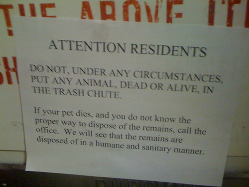 ATTENTION RESIDENTS: DO NOT, UNDER ANY CIRCUMSTANCES, PUT ANY ANIMAL, DEAR OR ALIVE, IN THE TRASH CHUTE. If your pet dies, and you do not know the proper way to dispose of the remains, call the office. We will see the remains are disposed of in a humane and sanitary manner. 