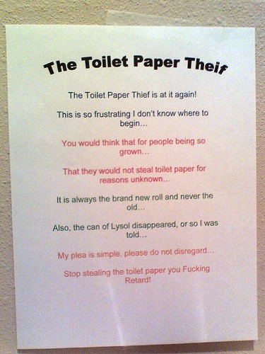 THE TOILET PAPER THEIF [sic]: The toilet paper theif [sic] is at it again! This is so frustrating I don't know where to begin...You would think that for people so grown...That they would not steal toilet paper for reasons unknown...It is always the brand new roll and never the old...Also, the can of Lysol disappeared, or so I was told... My plea is simple, please do not disregard...Stop stealing the toilet paper you Fucking Retard!!