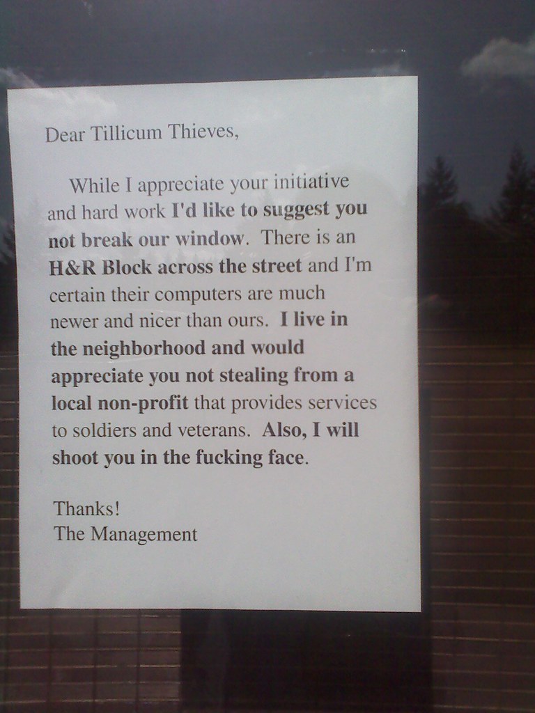 Dear Tillicum Thieves, While I appreciate your initiative and hard work I'd like to suggest you not break our window. There is an H&R Block across the street and I'm certain their computers are much newer and nicer than ours. I live in the neighborhood and would appreciate you not stealing from a local non-profit that provides services to soldiers and veterans. Also, I will shoot you in the fucking face. Thanks! The Management