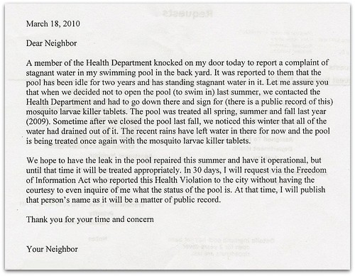 Dear Neighbor: A member of the Health Department knocked on my door today to report a complaint of stagnant water in the swimming pool in my backyard. It was reported to them that the pool has been idle for two years and has standing stagnant water in it. Let me assure you that when we decided not to open the pool (to swim in) last summer, we contacted the Health Department and had to go down there and sign for (there is a public record of this) mosquito larvae killer tablets. The pool was treated all spring, summer, and fall last year (2009). Sometime after we closed the pool last fall, we noticed this winter that all of the water had drained out of it. The recent rains have left water in there for now and the pool is being treated once again with the mosquito larvae killer tablets. We hope to have the leak in the pool repaired this summer and have it operational, but until that time it will be treated appropriately. In 30 days, I will request via the Freedom of Information Act who reported this Health Violation to the city without having the courtesy to even inquire of me what the status of the pool is. At that time, I will publish that person's name as it will be a matter of public record. Thank you for your time and concern. Your Neighbor 