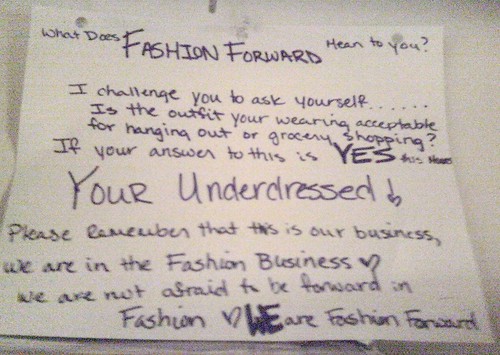 What does Fashion Forward mean to you? I challenge you to ask yourself......Is the outfit your wearing acceptable for hanging out or grocery shopping? If your answer to this is YES this means YOUR UNDERDRESSED! Please remember that this is our business, we are in the fashion business! We are not afraid to be forward in fashion. WE are fashion forward.