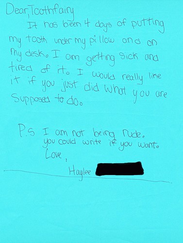 Dear, Toothfairy  It has been 4 days of putting my tooth under my pillow and on my desk. I am getting sick and tried of it. I would really like it if you just did what you are supposed to do.   P.S. I am not being rude. You could write if you want. Love, Haylee