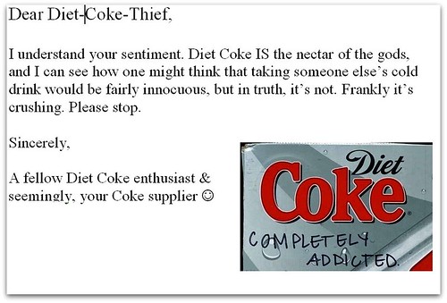 Dear Diet Coke Thief, I understand your sentiment. Diet Coke IS the nectar of the gods, and I can see how one might think that taking someone else's cold drink would be fairly innocuous, but in truth, it's not. Frankly it's crushing. Please stop. Sincerely, A fellow Diet Coke enthusiast & seemingly, your Coke supplier :) 