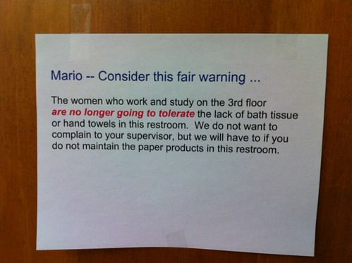Mario -- Consider this fair warning... The women who work and study on the 3rd floor are no longer going to tolerate the lack of bath tissue or hand towels in this restroom. We do not want to complain to your supervisor, but we will have to if you do not maintain the paper products in this restroom.