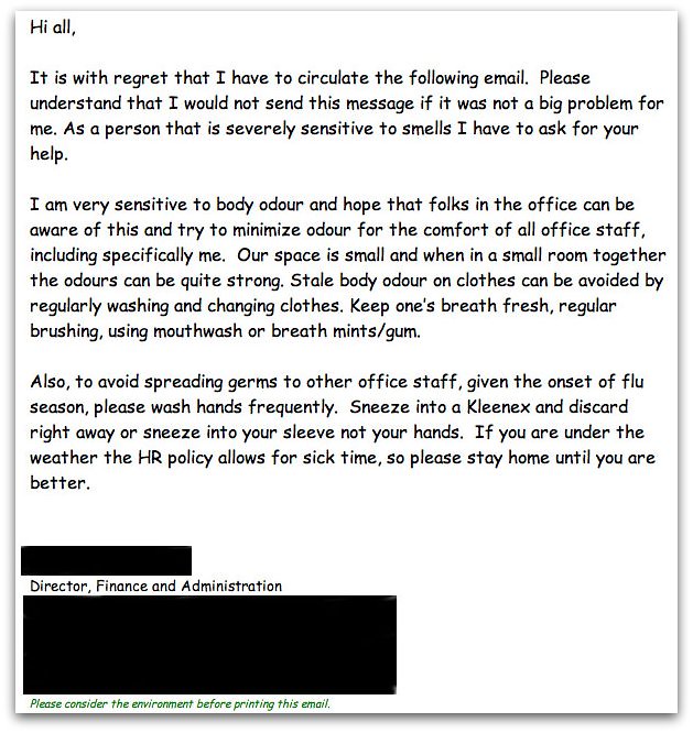 Hi all, It is with regret that I have to circulate the following email. Please understand that I would not send this message if it was not a big problem for me. As a person that is severely sensitive to smells I have to ask for your help. I am very sensitive to body odour and hope that folks in the office can be aware of this and try to minimize odour for the comfort of all office staff, including specifically me. Our space is small and when in a small room together the odours can be quite strong. Stale body odour on clothes can be avoided by regularly washing and changing clothes. Keep one's breath fresh, regular brushing, using mouthwash or breath mints/gum. Also, to avoid spreading germs to other office staff, given the onset of flu season, please wash hands frequently. Sneeze into a Kleenex and discard right away or sneeze into your sleeve not your hands. If you are under the weather the HR policy allows for sick time, so please stay home until you are better.