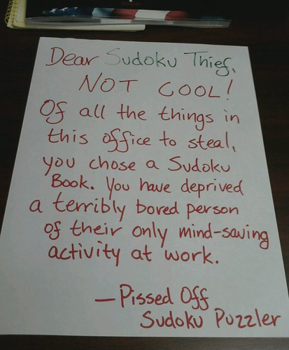 Dear Sudoku Thief, NOT COOL! Of all the things in this office to steal, you chose a Sudoku book. You have deprived a terribly bored person of their only mind-saving activity at work. -Pissed Off Sudoku Puzzler