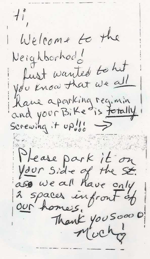 Hi, Welcome to the Neighborhod [sic]! Just wanted to Let you know that we all have a parking regimin [sic] and your Bike is totally screwing it up!!! Please park it on your side of the St. as we all have only 2 spaces in front of our homes. Thank you soooo Much!