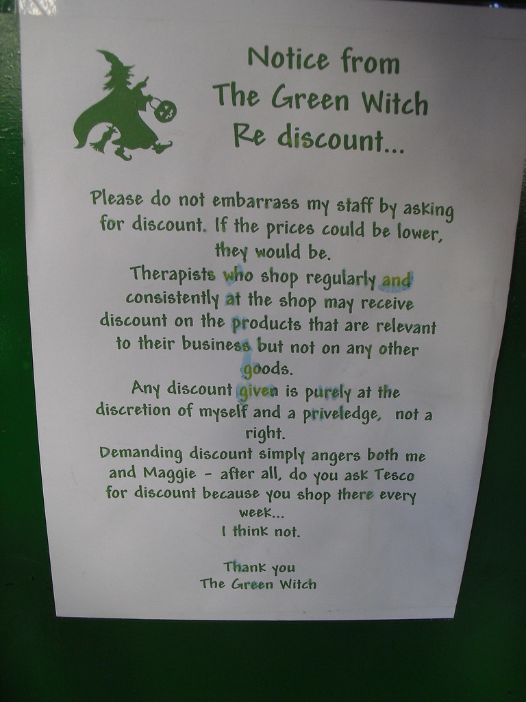 Notice from The Green Witch Re discount...Please do not embarrass my staff by asking for discount. If the prices could be lower, they would be. Therapists who shop regularly and consistently at the shop may receive a discount on their products that are relevant to their business but not on any other goods. Any discount given is purely at the discretion of myself and is a priveledge [sic], not a right. Demanding discount simply angers both me and Maggie — after all, do you ask Tesco for discount because you shop there every week...I think not. Thank you, The Green Witch