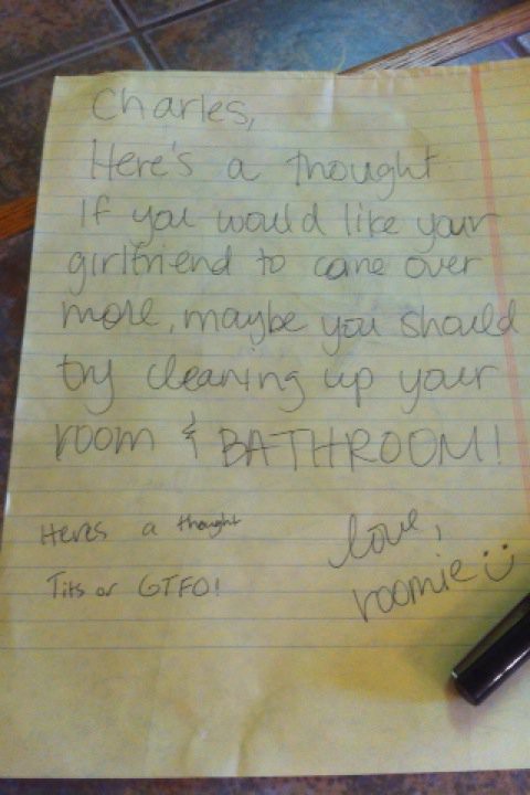 Charles, Here's a thought. If you would like your girlfriend to come over more, maybe you should try cleaning up your room and BATHROOM. love, roomie :)
