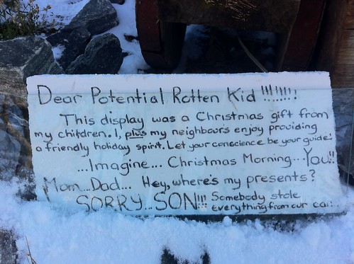 Dear Potential Rotten Kid!!!!!!!! This display was a Christmas gift from my children. I, plus my neighbours enjoy providing a friendly holiday spirit. Let your conscience be your guide! ...Imagine...Christmas Morning...You!! Mom...Dad...Hey, where's my presents? SORRY...SON!!! Somebody stole everything from our car!!