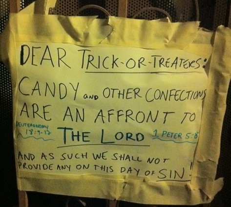 DEAR TRICK OR TREATERS: CANDY AND OTHER CONFECTIONS ARE AN AFFRONT TO THE LORD AND AS SUCH WE SHALL NOT BE PROVIDE ANY ON THIS DAY OF SIN! DEUTERONOMY 18:9-12, 1 PETER 5:8