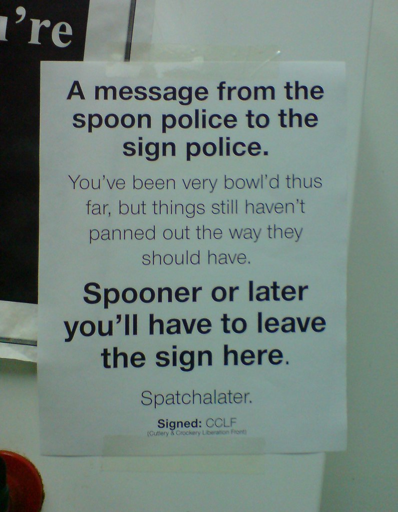 A message from the spoon police to the sign police: You've been very bowl'd thus far, but things still haven't panned out the way they should have. Spooner or later you'll have to leave the sign here. Spatchalater. Signed: CLLF (Cutlery & Crockery Liberation Front)
