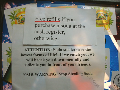 FREE REFILLS if you purchase a soda at the cash register, otherwise... ATTENTION: Soda stealers are the lowest form of life! If we catch you, we will break you down mentally and ridicule you in front of your friends. FAIR WARNING: Stop Stealing Soda. -Sorry - Deb